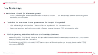 19© 2019 Leonardo - Società per azioni
Key Takeaways
4Q/FY2019 Results Presentation
• Optimistic outlook for sustained growth
o 2016-2019 multi year revenue and EBITA CAGR of 15.9% and 17.3% respectively confirm continued growth
exceeding industry peers
• Confident for sustained future growth over the Budget Plan period
• In a stable budget environment, Leonardo DRS is aligned with key market priorities
• Lean cost structure and platform-agnostic offerings provide Leonardo DRS a competitive edge
• Profit is growing, confident in future profitability expansion
o Revenue growth, programme life-cycle, efficiency efforts launched and selective pursuits all support continued
margin expansion over the Plan period
o Profit expansion will drive increased FOCF performance while maintaining our already above market FOCF
conversion of EBITA
Leonardo DRS positioned for continued success
 
