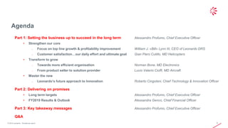 © 2019 Leonardo - Società per azioni
Agenda
2
Part 1: Setting the business up to succeed in the long term Alessandro Profumo, Chief Executive Officer
• Strengthen our core
o Focus on top line growth & profitability improvement William J. «Bill» Lynn III, CEO of Leonardo DRS
o Customer satisfaction…our daily effort and ultimate goal Gian Piero Cutillo, MD Helicopters
• Transform to grow
o Towards more efficient organisation Norman Bone, MD Electronics
o From product seller to solution provider Lucio Valerio Cioffi, MD Aircraft
• Master the new
o Leonardo’s future approach to Innovation Roberto Cingolani, Chief Technology & Innovation Officer
Part 2: Delivering on promises
• Long term targets Alessandro Profumo, Chief Executive Officer
• FY2019 Results & Outlook Alessandra Genco, Chief Financial Officer
Part 3: Key takeaway messages Alessandro Profumo, Chief Executive Officer
Q&A
 
