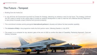 39© 2019 Leonardo - Società per azioni
The Future - Tempest
Building on largest programme
4Q/FY2019 Results Presentation
• Building from the Inside Out
• In July 2018 the UK Government launched its Combat Air Strategy, delivering an ambitious vision for the future. The strategy confirmed
the UK’s intent to remain at the cutting edge of combat air systems development in order to meet the UK’s National Security Objectives -
to best protect its people, project influence and promote prosperity
• This commitment includes working alongside international partners to develop and deliver the best possible capability
• The inclusion of Italy in the programme marks the third partner nation, following Sweden in July 2019.
• The project is on schedule for key decision gate at the end of 2020 to confirm the class of Capability, Partnering Approach, Cost and
Delivery Schedule
 