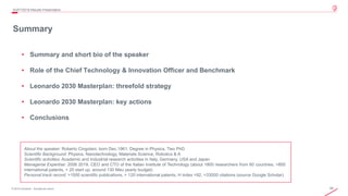 48© 2019 Leonardo - Società per azioni
Summary
• Summary and short bio of the speaker
• Role of the Chief Technology & Innovation Officer and Benchmark
• Leonardo 2030 Masterplan: threefold strategy
• Leonardo 2030 Masterplan: key actions
• Conclusions
4Q/FY2019 Results Presentation
About the speaker: Roberto Cingolani, born Dec.1961. Degree in Physics, Two PhD
Scientific Background: Physics, Nanotechnology, Materials Science, Robotics & A
Scientific activities: Academic and Industrial research activities in Italy, Germany, USA and Japan
Managerial Expertise: 2006 2019, CEO and CTO of the Italian Institute of Technology (about 1800 researchers from 60 countries, >800
international patents, > 20 start up, around 130 Meu yearly budget)
Personal track record: >1000 scientific publications, > 120 international patents, H index =92, >33000 citations (source Google Scholar)
 