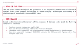 49© 2019 Leonardo - Società per azioni
4Q/FY2019 Results Presentation
The role of the CTIO is to improve the governance of the engineering and to inject innovation at
different levels, from "gradual" optimisation to “game changing” technologies, contributing to a
challenging and “sustainable Leonardo 2030” vision
Based on the international benchmark of the Aerospace & Defence sector (A&D) the following
conclusions are drawn
• Reinforce corporate innovation and low TRL R&D
• Long term Research, Technology and Innovation masterplan 2020-2030
• Slight effort to reach the standard IRAD investment level of the A&D sector (around 5% of total revenues)
• Long term sustainability masterplan (2020-2030) addressing the UN Sustainability Agenda and the New
European Green Deal
BENCHMARK
ROLE OF THE CTIO
 
