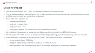 72© 2019 Leonardo - Società per azioni
Covid-19 impact
4Q/FY2019 Results Presentation
• Leonardo acknowledges that COVID-19 will likely impact on the ordinary business
• This is despite mitigating actions promptly put in place and aimed at preserving business and production continuity
and fully ensuring health and safety of our employees
• Areas likely to be impacted are:
o commercial campaigns
o continuity of supply chain
o production times / flows
o timing of acceptance processes of products/activities by customers
• As the situation keeps evolving, we cannot yet reliably quantify the impact on our 2020 performance
• We will update the market as soon as an assessment of the possible impact, including recovery actions, is available
• These short-term challenges do not change the Group's solid medium-long term fundamentals
o strong backlog of over € 36 billion
o long term attractiveness and relative resilience of our key markets
o leading products and market positions across businesses, leveraging an international presence
 