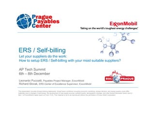 ERS / Self-billing
 Let your suppliers do the work:
 How to setup ERS / Self-billing with your most suitable suppliers?

 AP Tech Summit
 6th – 8th December
 Leonardo Pucciatti, Payables Project Manager, ExxonMobil
 Richard Slovak, ERS Center of Excellence Supervisor, ExxonMobil

This presentation includes forward-looking statements. Actual future conditions (including economic conditions, energy demand, and energy supply) could differ
materially due to changes in technology, the development of new supply sources, political events, demographic changes, and other factors discussed herein (and in
Item 1 of ExxonMobil’s latest report on Form 10-K). This material is not to be reproduced without the permission of Exxon Mobil Corporation.
 