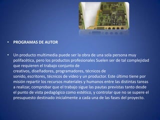 • PROGRAMAS DE AUTOR

• Un producto multimedia puede ser la obra de una sola persona muy
  polifacética, pero los productos profesionales Suelen ser de tal complejidad
  que requieren el trabajo conjunto de
  creativos, diseñadores, programadores, técnicos de
  sonido, escritores, técnicos de vídeo y un productor. Este último tiene por
  misión repartir los recursos materiales y humanos entre las distintas tareas
  a realizar, comprobar que el trabajo sigue las pautas previstas tanto desde
  el punto de vista pedagógico como estético, y controlar que no se supere el
  presupuesto destinado inicialmente a cada una de las fases del proyecto.
 