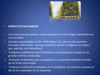 • PRODUCTOS MUITIMEDIA

• Los productos que pueden crearse empleando la tecnología multimedia son
  muy variados:
• Grandes enciclopedias en CD―ROM (figura 11), que no sólo permiten
  Consultar información, sino que contienen sonido e imágenes de vídeo y
  que, además, son interactivas.
• Productos publicitarios que funcionan en computadoras situadas en los
  grandes centros comerciales.
• Productos multimedia que se proyectan en las grandes pantallas murales
  de las ferias comerciales.
• Productos multimedia empleados en la enseñanza, así como en la puesta al
  día de los empleados de las empresas.
 