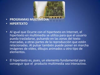 • PROGRAMAS MULTIMEDIA
• HIPERTEXTO

• Al igual que Ocurre con el hipertexto en Internet, el
  hipertexto en multimedia se utiliza para que el usuario
  pueda trasladarse, pulsando en las zonas del texto
  marcadas, a otras partes de la reproducción que estén
  relacionadas. Al pulsar también puede poner en marcha
  imágenes de vídeo, dibujos animados u otro tipo de
  elementos.

• El hipertexto es, pues, un elemento fundamental para
  conseguir que el producto multimedia sea interactivo.
 