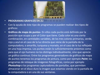 • PROGRAMAS GRAFICOS EN 2D
• Con la ayuda de éste tipo de programas se pueden realizar dos tipos de
  gráficos:
• Gráficos de mapa de puntos. En ellos cada punto está definido por la
  posición que ocupa y por el Color que tiene. Cada color es una cierta
  combinación, en cantidades variables, de los tres colores primarios, verde,
  rojo y azul en el caso de la luz directa que viene de la pantalla de la
  computadora, o amarillo, turquesa y morado, en el caso de la luz reflejada
  en una hoja impresa. Los puntos están lo suficientemente próximos como
  para que el ojo humano no los distinga individualmente, sino que aprecie
  un gráfico continuo. Entre los programas generadores de gráficos de mapa
  de puntos tenemos los programas de pintura, como por ejemplo Paint; los
  programas de retoque de imágenes fotográficas, como por ejemplo
  Photoshop o los programas capturadores de pantallas, que permiten
  almacenar en el disco duro la imagen que estamos viendo en la pantalla de
  la computadora o en una de sus ventanas.
 