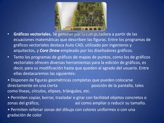 • Gráficos vectoriales. Se generan por la computadora a partir de las
    ecuaciones matemáticas que describen las figuras. Entre los programas de
    gráficos vectoriales destaca Auto CAD, utilizado por ingenieros y
    arquitectos, y Core Draw empleado por los diseñadores gráficos.
• Tanto los programas de gráficos de mapas de puntos, como los de gráficos
    vectoriales ofrecen diversas herramientas para la edición de gráficos, es
    decir, para su modificación hasta que queden al agrado del usuario. Entre
    ellas destacaremos las siguientes:
• Disponen de figuras geométricas completas que pueden colocarse
directamente en una cierta                       posición de la pantalla, tales
como líneas, círculos, elipses, triángulos, etc.
• Permiten copiar, borrar, trasladar o girar con facilidad objetos concretos o
zonas del gráfico,                     así como ampliar o reducir su tamaño.
• Permiten rellenar zonas del dibujo con colores uniformes o con una
gradación de color
 