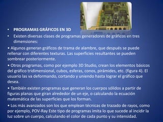 • PROGRAMAS GRÁFICOS EN 3D
• Existen diversas clases de programas generadores de gráficos en tres
    dimensiones:
• Algunos generan gráficos de trama de alambre, que después se puede
rellenar con diferentes texturas. Las superficies resultantes se pueden
sombrear posteriormente.
• Otros programas, como por ejemplo 3D Studio, crean los elementos básicos
del gráfico tridimensional, cubos, esferas, conos, pirámides, etc. (figura 4). El
usuario las va deformando, cortando y uniendo hasta lograr el gráfico que
desea.
• También existen programas que generan los cuerpos sólidos a partir de
figuras planas que giran alrededor de un eje, o calculando la ecuación
matemática de las superficies que los forman.
• Los más avanzados son los que emplean técnicas de trazado de rayos, como
por ejemplo, POV-Ray Este tipo de programas imita lo que sucede al incidir la
luz sobre un cuerpo, calculando el color de cada punto y su intensidad.
 