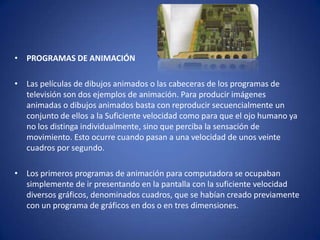 • PROGRAMAS DE ANIMACIÓN

• Las películas de dibujos animados o las cabeceras de los programas de
  televisión son dos ejemplos de animación. Para producir imágenes
  animadas o dibujos animados basta con reproducir secuencialmente un
  conjunto de ellos a la Suficiente velocidad como para que el ojo humano ya
  no los distinga individualmente, sino que perciba la sensación de
  movimiento. Esto ocurre cuando pasan a una velocidad de unos veinte
  cuadros por segundo.

• Los primeros programas de animación para computadora se ocupaban
  simplemente de ir presentando en la pantalla con la suficiente velocidad
  diversos gráficos, denominados cuadros, que se habían creado previamente
  con un programa de gráficos en dos o en tres dimensiones.
 