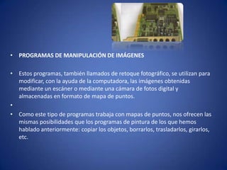 • PROGRAMAS DE MANIPULACIÓN DE IMÁGENES

• Estos programas, también llamados de retoque fotográfico, se utilizan para
  modificar, con la ayuda de la computadora, las imágenes obtenidas
  mediante un escáner o mediante una cámara de fotos digital y
  almacenadas en formato de mapa de puntos.
•
• Como este tipo de programas trabaja con mapas de puntos, nos ofrecen las
  mismas posibilidades que los programas de pintura de los que hemos
  hablado anteriormente: copiar los objetos, borrarlos, trasladarlos, girarlos,
  etc.
 