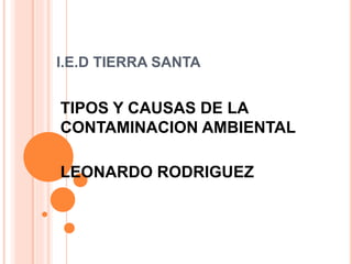 I.E.D TIERRA SANTA
TIPOS Y CAUSAS DE LA
CONTAMINACION AMBIENTAL
LEONARDO RODRIGUEZ
 