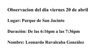 Lugar: Parque de San Jacinto
Nombre: Leonardo Ruvalcaba González
Duración: De las 6:16pm a las 7:36pm
Observacion del dia viernes 20 de abril
 