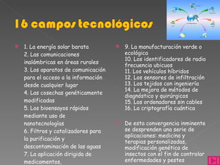 1. La energía solar barata  2. Las comunicaciones inalámbricas en áreas rurales  3. Los aparatos de comunicación para el acceso a la información desde cualquier lugar  4. Las cosechas genéticamente modificadas  5. Los bioensayos rápidos mediante uso de nanotecnologías  6. Filtros y catalizadores para la purificación y descontaminación de las aguas  7. La aplicación dirigida de medicamentos,  8. Los hogares autónomos baratos  9. La manufacturación verde o ecológica  10. Los identificadores de radio frecuencia ubicuos  11. Los vehículos híbridos  12. Los sensores de infiltración  13. Los tejidos con ingeniería  14. La mejora de métodos de diagnóstico y quirúrgicos  15. Los ordenadores sin cables  16. La criptografía cuántica  De esta convergencia inminente se desprenden una serie de aplicaciones: medicina y terapias personalizadas, modificación genética de insectos con el fin de controlar enfermedades y pestes  