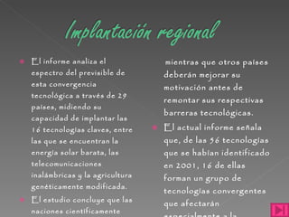 El informe analiza el espectro del previsible de esta convergencia tecnológica a través de 29 países, midiendo su capacidad de implantar las 16 tecnologías claves, entre las que se encuentran la energía solar barata, las telecomunicaciones inalámbricas y la agricultura genéticamente modificada.  El estudio concluye que las naciones científicamente avanzadas, como Estados Unidos, Alemania y Japón, podrán aplicar este conjunto de tecnologías  mientras que otros países deberán mejorar su motivación antes de remontar sus respectivas barreras tecnológicas. El actual informe señala que, de las 56 tecnologías que se habían identificado en 2001, 16 de ellas forman un grupo de tecnologías convergentes que afectarán especialmente a la sociedad mundial en los próximos años.  