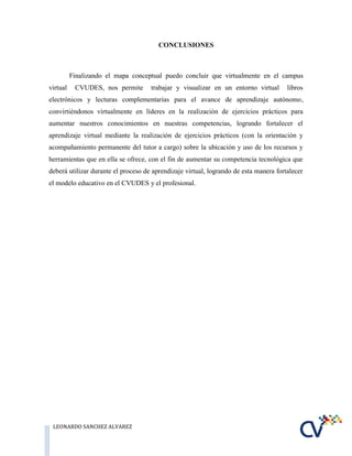 LEONARDO SANCHEZ ALVAREZ
CONCLUSIONES
Finalizando el mapa conceptual puedo concluir que virtualmente en el campus
virtual CVUDES, nos permite trabajar y visualizar en un entorno virtual libros
electrónicos y lecturas complementarias para el avance de aprendizaje autónomo,
convirtiéndonos virtualmente en líderes en la realización de ejercicios prácticos para
aumentar nuestros conocimientos en nuestras competencias, logrando fortalecer el
aprendizaje virtual mediante la realización de ejercicios prácticos (con la orientación y
acompañamiento permanente del tutor a cargo) sobre la ubicación y uso de los recursos y
herramientas que en ella se ofrece, con el fin de aumentar su competencia tecnológica que
deberá utilizar durante el proceso de aprendizaje virtual, logrando de esta manera fortalecer
el modelo educativo en el CVUDES y el profesional.
 