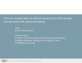 RALLY WRAP PARTY PRESENTATION | LEONARDO’S BASEMENT | MARCH 11, 2014
First we started with an official voice & tone that would
stretch across all communications.
Tone
Active, Strong & Fun
Characteristics
Creative, Artistic, Scientific, Transforming, Empowering,
Enabling, Building, Sharing, Encouraging, Curious,
Challenging, Inspiring
 