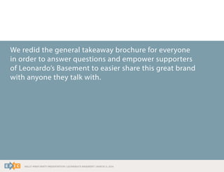 RALLY WRAP PARTY PRESENTATION | LEONARDO’S BASEMENT | MARCH 11, 2014
We redid the general takeaway brochure for everyone
in order to answer questions and empower supporters
of Leonardo’s Basement to easier share this great brand
with anyone they talk with.
 