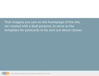 RALLY WRAP PARTY PRESENTATION | LEONARDO’S BASEMENT | MARCH 11, 2014
That imagery you saw on the homepage of the site,
we created with a dual purpose, to serve as the
templates for postcards to be sent out about classes.
 