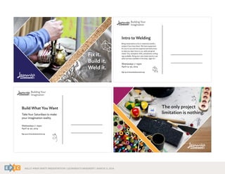 RALLY WRAP PARTY PRESENTATION | LEONARDO’S BASEMENT | MARCH 11, 2014
Fix it.
Build it.
Weld it.
Build What You Want
Take four Saturdays to make
your imagination reality.
Wednesdays 7-10pm
April 14-30, 2014
Sign up at leonardosbasement.org
Intro to Welding
Bring metal items to fix or material to build a
project if you have them. We have equipment
for you to use and two experienced instructors
to help you learn how to cut, weld and grind
metal. Oxy-acetylene, MIG, and plasma cutting
rigs available. Bring your own metal stock or use
what we have available in the shop. Ages 18 +
Wednesdays 7-10pm
April 14-30, 2014
Sign up at leonardosbasement.org
The only project
limitation is nothing.
 