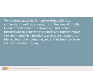 RALLY WRAP PARTY PRESENTATION | LEONARDO’S BASEMENT | MARCH 11, 2014
We created strategies for partnerships with local
coffee shops and restaurants, using the idea of mobile
Leonardo’s Basement Toolboxes and Interactive
Installations to generate awareness and further impact
the community in a positive way that encourages the
blurred lines of engineering, art, and technology, in an
educational and fun way.
 