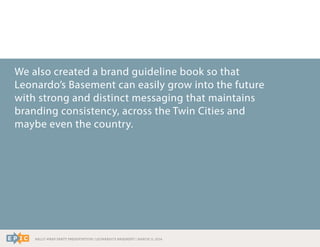 RALLY WRAP PARTY PRESENTATION | LEONARDO’S BASEMENT | MARCH 11, 2014
We also created a brand guideline book so that
Leonardo’s Basement can easily grow into the future
with strong and distinct messaging that maintains
branding consistency, across the Twin Cities and
maybe even the country.
 