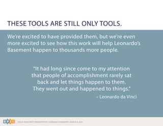 RALLY WRAP PARTY PRESENTATION | LEONARDO’S BASEMENT | MARCH 11, 2014
We’re excited to have provided them, but we’re even
more excited to see how this work will help Leonardo’s
Basement happen to thousands more people.
“It had long since come to my attention
that people of accomplishment rarely sat
back and let things happen to them.
They went out and happened to things.”
– Leonardo da Vinci
THESE TOOLS ARE STILL ONLY TOOLS.
 