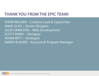 RALLY WRAP PARTY PRESENTATION | LEONARDO’S BASEMENT | MARCH 11, 2014
THANK YOU FROM THE EPIC TEAM!
THOM WALKER – Creative Lead & Copywriter
ANNE ULKU – Senior Designer
JULIE HAMILTON – Web Development
SCOTT RAINY – Designer
ADAM WITT – Strategist
SARAH KLAUER – Account & Program Manager
 