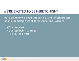 RALLY WRAP PARTY PRESENTATION | LEONARDO’S BASEMENT | MARCH 11, 2014
WE’RE EXCITED TO BE HERE TONIGHT
We’re going to walk you through a brand refresh process
for an organization we all love: Leonardo’s Basement.
	
	 • Their request
	 • Our research & strategy
	 • The finished work
 