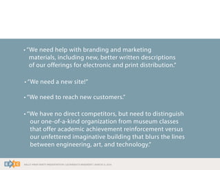 RALLY WRAP PARTY PRESENTATION | LEONARDO’S BASEMENT | MARCH 11, 2014
• “We need help with branding and marketing
materials, including new, better written descriptions
of our offerings for electronic and print distribution.”
• “We need a new site!”
• “We need to reach new customers.”
• “We have no direct competitors, but need to distinguish
our one-of-a-kind organization from museum classes
that offer academic achievement reinforcement versus
our unfettered imaginative building that blurs the lines
between engineering, art, and technology.”
 