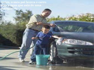 Antes, o meu pai lavava o carro com a água que saía de uma mangueira.   