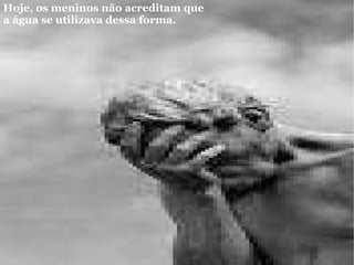 Hoje, os meninos não acreditam que a água se utilizava dessa forma.   