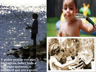 E poder pescar nos rios e barragens, beber toda a água que quisesse, o saudável que era a gente  