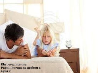 Ela pergunta-me:  Papai! Porque se acabou a água ? 