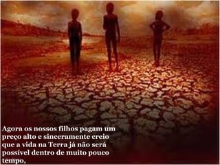 Agora os nossos filhos pagam um preço alto e sinceramente creio que a vida na Terra já não será possível dentro de muito pouco tempo, 