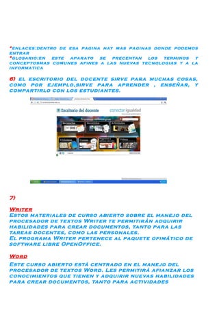*enlaces:dentro de esa pagina hay mas paginas donde podemos
entr ar
*glosario:en este apar ato se precentan los terminos y
conceptosmas comunes afines a las nuevas tecnologias y a la
informatica

6) el escritorio del docente sirve par a muchas cosas,
como por ejemplo,sirve par a aprender , enseñar, y
compartirlo con los estudiantes.




7)

Writer
Estos materiales de curso abierto sobre el manejo del
procesador de textos Writer te permitirán adquirir
habilidades par a crear documentos, tanto par a las
tareas docentes, como las personales.
El progr ama Writer pertenece al paquete ofimático de
software libre OpenOffice.

Word
Este curso abierto está centr ado en el manejo del
procesador de textos Word. Les permitirá afianzar los
conocimientos que tienen y adquirir nuevas habilidades
par a crear documentos, tanto par a actividades
 