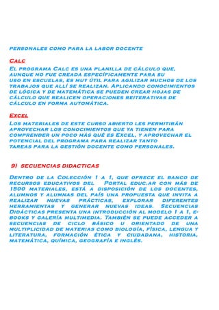 personales como par a la labor docente

Calc
El progr ama Calc es una planilla de cálculo que,
aunque no fue creada específicamente par a su
uso en escuelas, es muy útil par a agilizar muchos de los
tr aba jos que allí se realizan. Aplicando conocimientos
de lógica y de matemática se pueden crear hojas de
cálculo que realicen oper aciones reiter ativas de
cálculo en forma automática.

Excel
Los materiales de este curso abierto les permitir án
aprovechar los conocimientos que ya tienen par a
comprender un poco más qué es Excel, y aprovechar el
potencial del progr ama par a realizar tanto
tareas par a la gestión docente como personales.


9) SECUENCIAS DIDACTICAS

Dentro de la Colección 1 a 1, que ofrece el banco de
recursos educativos del      Portal educ.ar con más de
1500 materiales, está a disposición de los docentes,
alumnos y alumnas del país una propuesta que invita a
realizar     nuevas  pr ácticas,   explor ar  diferentes
herr amientas y gener ar nuevas ideas. Secuencias
Didácticas presenta una introducción al modelo 1 a 1, e-
books y galería multimedia. También se puede acceder a
secuencias de ciclo básico u orientado de una
multiplicidad de materias como biología, física, lengua y
liter atur a, formación ética y ciudadana, historia,
matemática, química, geogr afía e inglés.
 