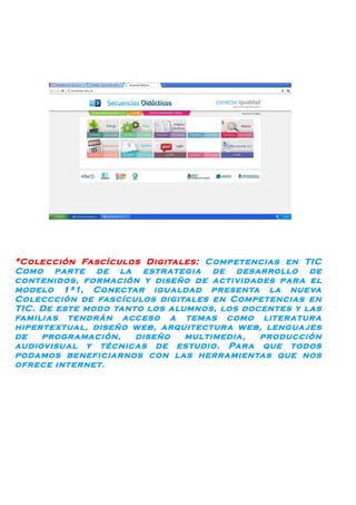 *Colección Fascículos Digitales: Competencias en TIC
Como parte de la estrategia de desarrollo de
contenidos, formación y diseño de actividades par a el
modelo 1ª1, Conectar igualdad presenta la nueva
Coleccción de fascículos digitales en Competencias en
TIC. De este modo tanto los alumnos, los docentes y las
familias tendrán acceso a temas como literatur a
hipertextual, diseño web, arquitectur a web, lengua jes
de   progr amación,   diseño   multimedia,  producción
audiovisual y técnicas de estudio. Par a que todos
podamos beneficiarnos con las herr amientas que nos
ofrece internet.
 