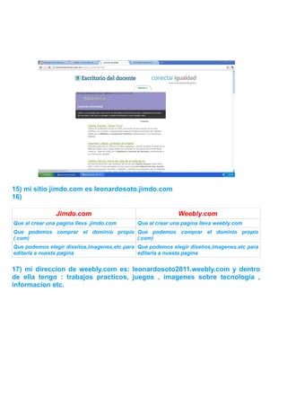 15) mi sitio jimdo.com es leonardosoto.jimdo.com
16)

                Jimdo.com                                   Weebly.com
Que al crear una pagina lleva .jimdo.com     Que al crear una pagina lleva weebly.com
Que podemos comprar el dominio propio Que podemos comprar el dominio propio
(.com)                                (.com)
Que podemos elegir diseños,imagenes,etc para Que podemos elegir diseños,imagenes,etc para
editarla a nuesta pagina                     editarla a nuesta pagina


17) mi direccion de weebly.com es: leonardosoto2011.weebly.com y dentro
de ella tengo : trabajos practicos, juegos , imagenes sobre tecnologia ,
informacion etc.
 
