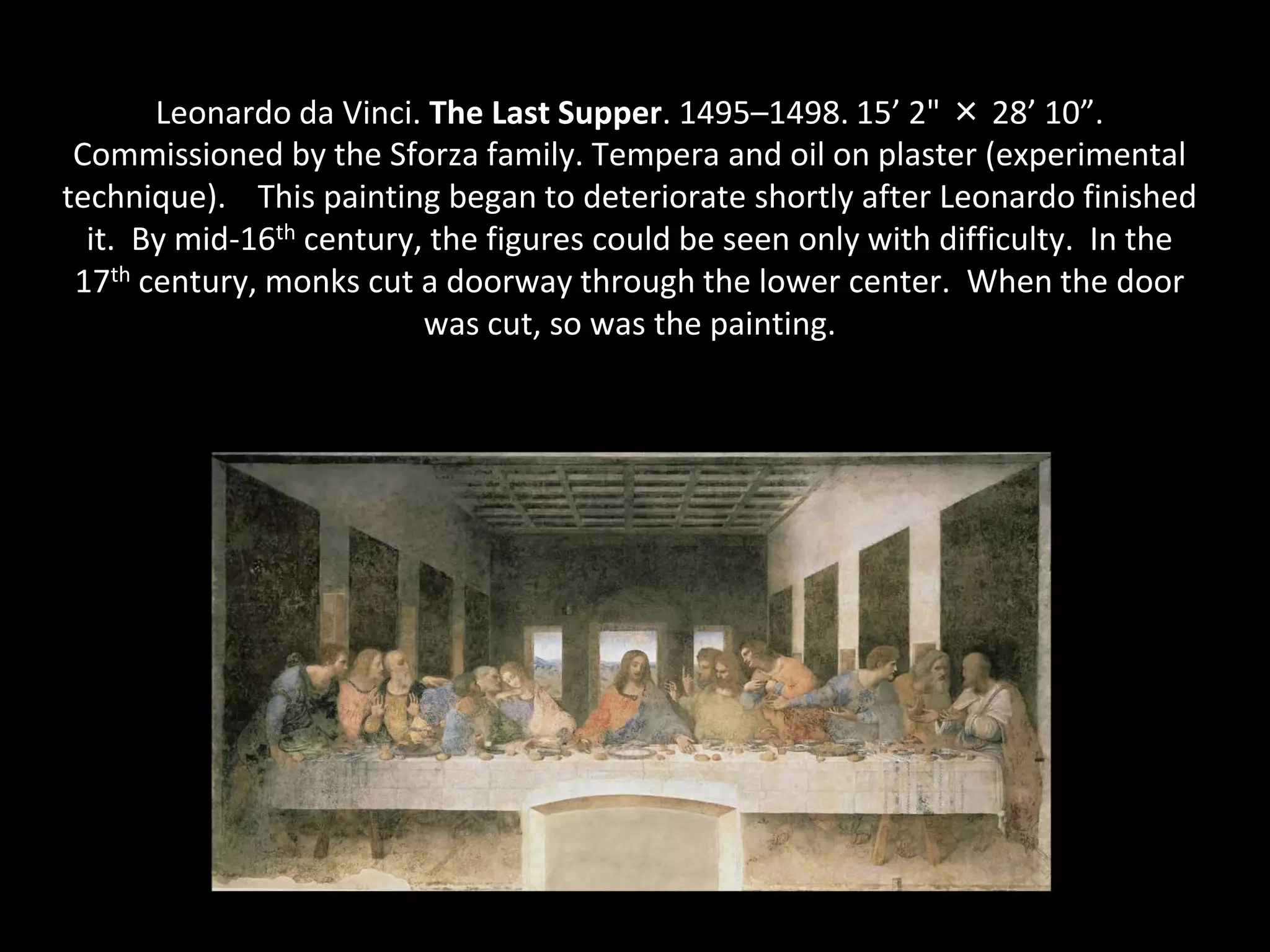 Leonardo da Vinci. The Last Supper. 1495–1498. 15’ 2" × 28’ 10”.
 Commissioned by the Sforza family. Tempera and oil on plaster (experimental
technique). This painting began to deteriorate shortly after Leonardo finished
  it. By mid-16th century, the figures could be seen only with difficulty. In the
 17th century, monks cut a doorway through the lower center. When the door
                          was cut, so was the painting.
 