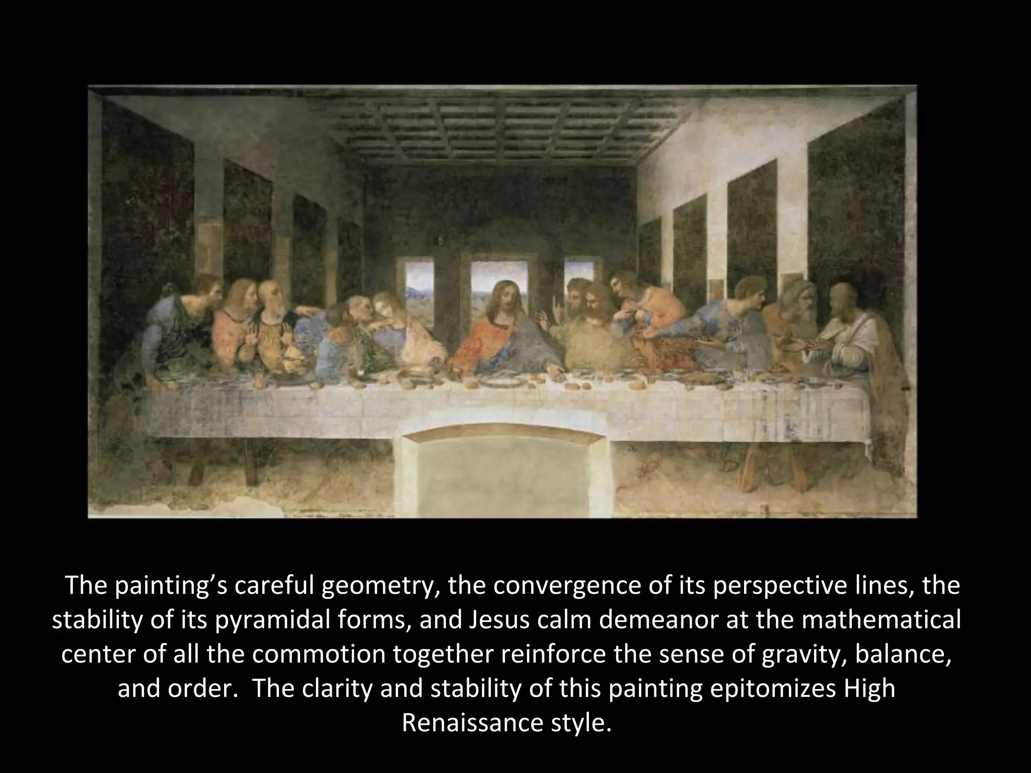 “The painting’s careful geometry, the convergence of its perspective lines, the
stability of its pyramidal forms, and Jesus calm demeanor at the mathematical
 center of all the commotion together reinforce the sense of gravity, balance,
      and order. The clarity and stability of this painting epitomizes High
                                Renaissance style.
 