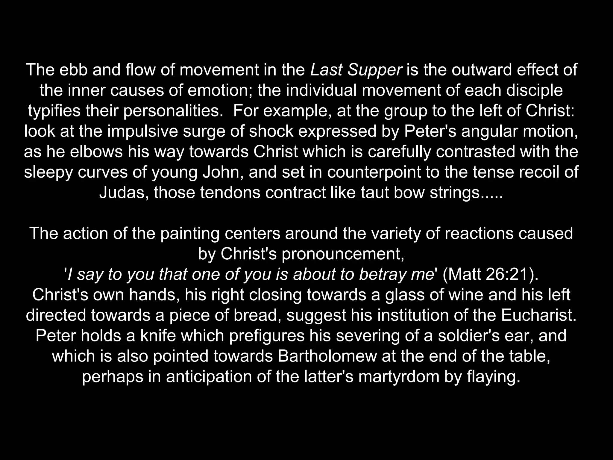 The ebb and flow of movement in the Last Supper is the outward effect of
   the inner causes of emotion; the individual movement of each disciple
 typifies their personalities. For example, at the group to the left of Christ:
look at the impulsive surge of shock expressed by Peter's angular motion,
as he elbows his way towards Christ which is carefully contrasted with the
sleepy curves of young John, and set in counterpoint to the tense recoil of
            Judas, those tendons contract like taut bow strings.....

The action of the painting centers around the variety of reactions caused
                         by Christ's pronouncement,
     'I say to you that one of you is about to betray me' (Matt 26:21).
 Christ's own hands, his right closing towards a glass of wine and his left
directed towards a piece of bread, suggest his institution of the Eucharist.
 Peter holds a knife which prefigures his severing of a soldier's ear, and
    which is also pointed towards Bartholomew at the end of the table,
         perhaps in anticipation of the latter's martyrdom by flaying.
 