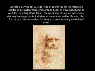 Leonardo da Vinci (1452-1519) was an apprentice for the Florentine
 painter and sculptor, Verrocchio. Around 1481, he traveled to Milan to
 work for the ruling Sforza family. He spent a lot of time on military and
civil engineering projects, including urban renewal and fortification plans
  for the city. He also worked for various patrons including the Duke of
                                    Milan
 