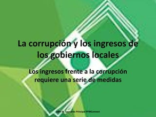 La corrupción y los ingresos de
los gobiernos locales
Los ingresos frente a la corrupción
requiere una serie de medidas
John W. Leonardo Principal PFMConnect
 