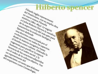 HilbertospencerFilósofo inglés representante del Positivismo, con su amplia obra en nueve tomos Filosofía sintética (1862-1893). Le sugirió a Carlos Roberto Darwin la metáfora de la supervivencia del más apto para caracterizar la evolución biológica. Spencer defiende una doctrina caracterizada por el evolucionismo en todos los aspectos: desde la materia inorgánica hasta el hombre como culmen. Defendió la eugenesia para purificar la especie humana, en el orden social, y la herencia de los caracteres adquiridos en el orden de la cultura objetiva. Fue un representante del agnosticismo, en tanto que defensor del empirismo como Gnoseología.