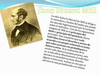 JhonStuardMillLa obra Sobre la libertad de Mill se dirige a la naturaleza y límites del poder que puede ser ejercido legítimamente por la sociedad sobre el individuo. Uno de los argumentos insignia de Mill es el principio del daño o principio del perjuicio (harmprinciple). Éste mantiene que cada individuo tiene el derecho a actuar de acuerdo a su propia voluntad en tanto que tales acciones no perjudiquen o dañen a otros. Si la realización de la acción solo abarca la propia persona, esto es, si solo afecta directamente al individuo ejecutor; la sociedad no tiene derecho alguno a intervenir, incluso si cree que el ejecutor se está perjudicando a sí mismo.