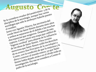 Augusto  ComteSe le considera creador del positivísimo  y de la disciplina de la sociología, aunque hay varios sociólogos que sólo le atribuyen haberle puesto el nombre.Junto con Agustín Thierry, fue secretario del conde Henri de Saint-Simón durante siete años y ambos se separaron de él debido a las muchas discrepancias que surgieron. Después de esta ruptura, Comte inició una etapa que calificó de "higiene cerebral" para alejarse de la influencia de las ideas de Saint-Simón. Otra versión menciona que Saint-Simon cedió los derechos de su avance (los Principios de la sociología) a Comte, con la condición de que la mejorara y la diera a conocer al mundo entero, ya que Saint-Simón había dejado atrás o en el olvido toda su investigación.Por eso se considera a Comte el padre de la sociología. 