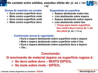 No contato entre sólidos, estudou efeito de: [C. Atl. f. 193 
r-b] 
Dureza de materiais em contato 
 Duro contra superfície dura 
 Mole contra superfície mole 
 Duro contra superfície mole 
 Mole contra superfície dura 
Rugosidade da superfície 
 Áspera deslizando sobre lisa 
 Lisa deslizando sobre áspera 
 Áspera deslizando sobre áspera 
 Lisa deslizando sobre lisa 
 Força para mover superfície 
lisa contra lisa é cerca de ¼ do 
seu peso [C. Atl. f. 77v-a] 
Combinação dureza & rugosidade 
Dura e áspera deslizando sobre superfície mole e áspera 
Mole e áspera deslizando sobre superfície mole é lisa 
Dura e áspera deslizando sobre superfície dura e áspera 
 Etc... 
Concluindo: 
O movimente de material áspero na superfície rugosa é: 
 Se duro sobre duro – MUITO DIFÍCIL 
 Se mole sobre mole - DIFÍCIL 
Leonardo: Artista, Engenheiro ou Cientista?- 100/126 dktanaka@usp.br 
 