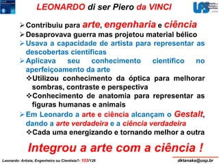 LEONARDO di ser Piero da VINCI 
Contribuiu para arte, engenharia e ciência 
Desaprovava guerra mas projetou material bélico 
Usava a capacidade de artista para representar as 
descobertas científicas 
Aplicava seu conhecimento científico no 
aperfeiçoamento da arte 
Utilizou conhecimento da óptica para melhorar 
sombras, contraste e perspectiva 
Conhecimento de anatomia para representar as 
figuras humanas e animais 
Em Leonardo a arte e ciência alcançam o Gestalt, 
dando a arte verdadeira e a ciência verdadeira 
Cada uma energizando e tornando melhor a outra 
Integrou a arte com a ciência ! 
Leonardo: Artista, Engenheiro ou Cientista?- 103/126 dktanaka@usp.br 
 