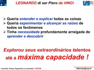 LEONARDO di ser Piero da VINCI 
 Queria entender e explicar todas as coisas 
 Queria experimentar e alcançar as raízes de 
todos os fenômenos 
 Tinha necessidade profundamente arraigada de 
aprender e descobrir 
Explorou seus extraordinários talentos 
até a máxima capacidade ! 
Leonardo: Artista, Engenheiro ou Cientista?- 104/126 dktanaka@usp.br 
 